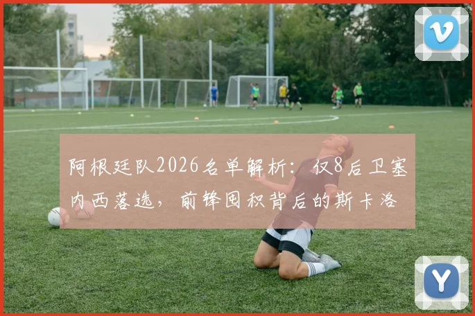 阿根廷队2026名单解析:仅8后卫塞内西落选,前锋囤积背后的斯卡洛尼战术考量