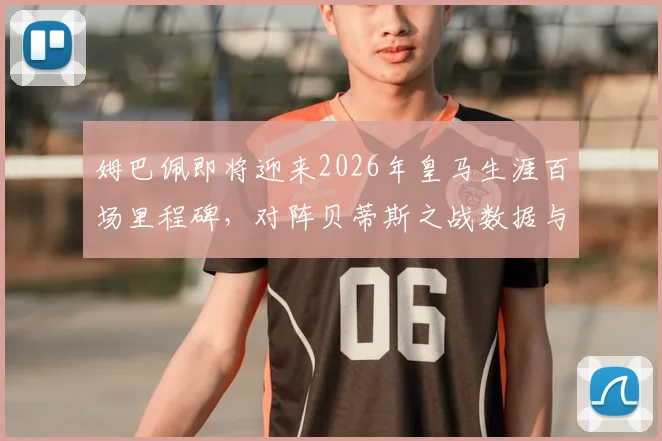 姆巴佩即将迎来2026年皇马生涯百场里程碑，对阵贝蒂斯之战数据与看点全解析