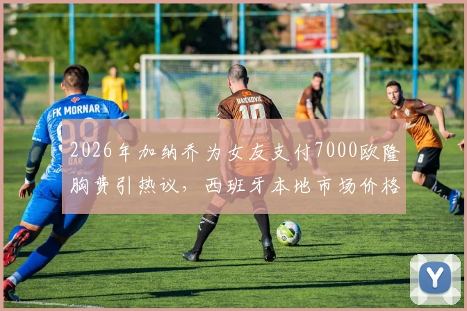 2026年加纳乔为女友支付7000欧隆胸费引热议,西班牙本地市场价格对比与球星伴侣消费观分析