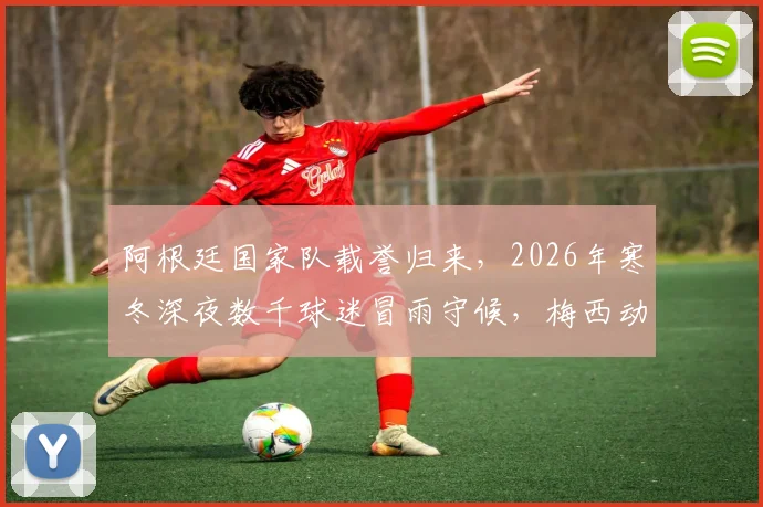 阿根廷国家队载誉归来，2026年寒冬深夜数千球迷冒雨守候，梅西动情：为你们骄傲