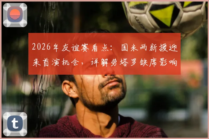 2026年友谊赛看点：国米两新援迎来首演机会，详解劳塔罗缺席影响与对手卡尔斯鲁厄攻防战术特点