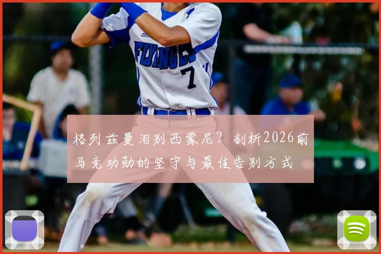 格列兹曼泪别西蒙尼?剖析2026前马竞功勋的坚守与最佳告别方式