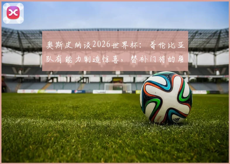 奥斯皮纳谈2026世界杯:哥伦比亚队有能力制造惊喜,替补门将的角色与心路历程全解析