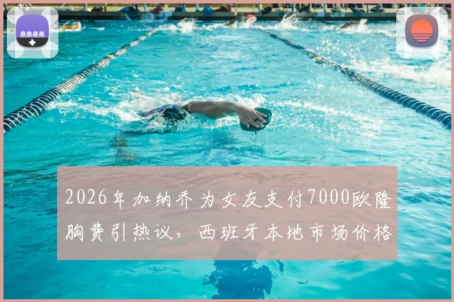 2026年加纳乔为女友支付7000欧隆胸费引热议,西班牙本地市场价格对比与球星伴侣消费观分析