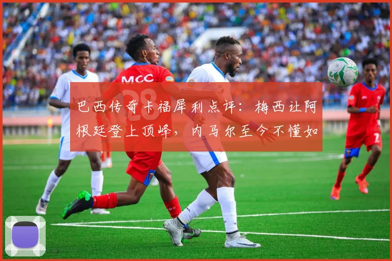 巴西传奇卡福犀利点评:梅西让阿根廷登上顶峰,内马尔至今不懂如何赢得2026世界杯
