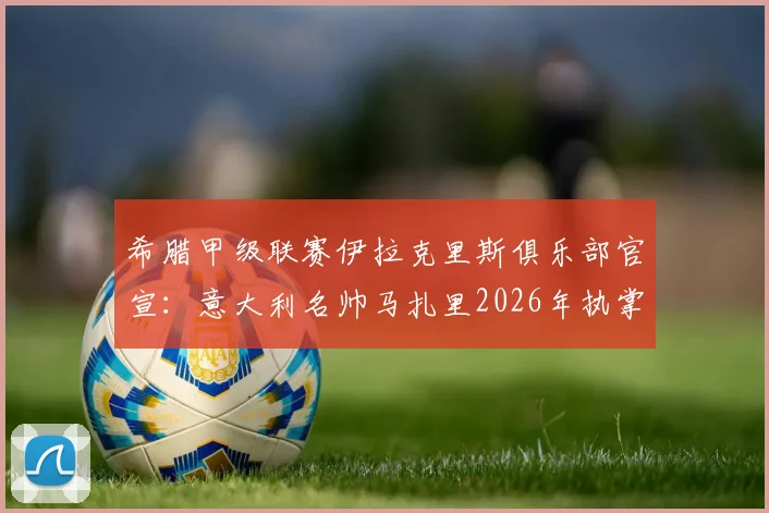 希腊甲级联赛伊拉克里斯俱乐部官宣：意大利名帅马扎里2026年执掌教鞭，球队战术与引援计划前瞻