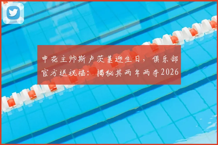 申花主帅斯卢茨基迎生日，俱乐部官方送祝福：揭秘其两年两夺2026超级杯的执教密码与战术核心