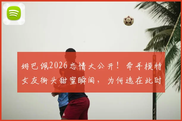 姆巴佩2026恋情大公开！牵手模特女友街头甜蜜瞬间，为何选在此时不再遮掩？