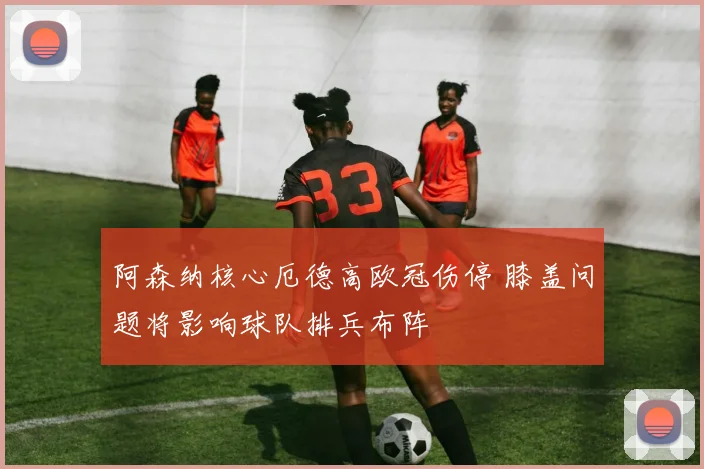 阿森纳核心厄德高欧冠伤停 膝盖问题将影响球队排兵布阵