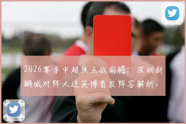 2026赛季中超焦点战前瞻:深圳新鹏城对阵大连英博首发阵容解析,外援对决与马莱莱作用详解