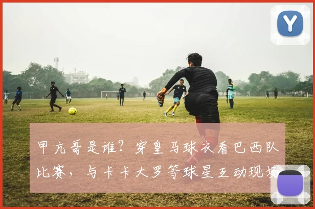 甲亢哥是谁?穿皇马球衣看巴西队比赛,与卡卡大罗等球星互动现场照片曝光