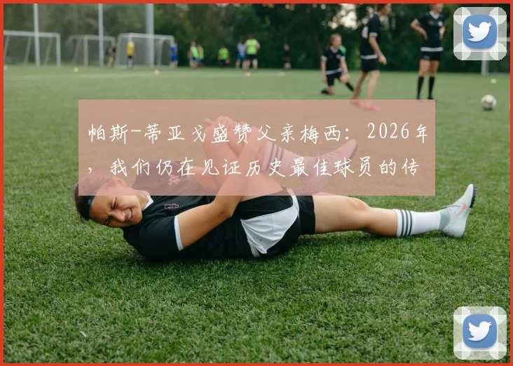 帕斯-蒂亚戈盛赞父亲梅西:2026年,我们仍在见证历史最佳球员的传奇