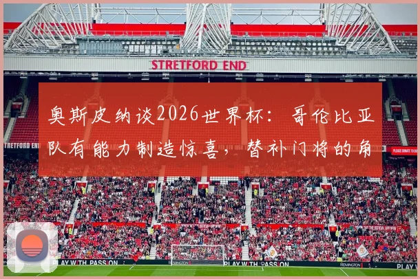 奥斯皮纳谈2026世界杯:哥伦比亚队有能力制造惊喜,替补门将的角色与心路历程全解析