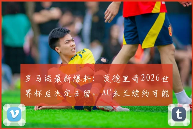 罗马诺最新爆料:莫德里奇2026世界杯后决定去留,AC米兰续约可能性深度分析