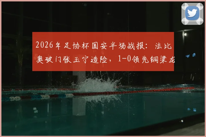 2026年足协杯国安半场战报:法比奥破门张玉宁造险,1-0领先铜梁龙,附全场集锦与进球分析