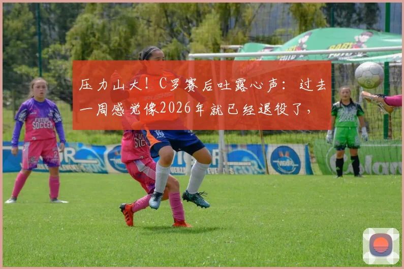 压力山大!C罗赛后吐露心声:过去一周感觉像2026年就已经退役了,坦言近期状态与心态成难题