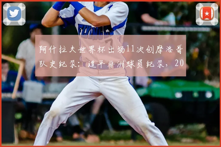 阿什拉夫世界杯出场11次创摩洛哥队史纪录：追平非洲球员纪录，2026前景解析