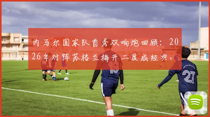 内马尔国家队首秀双响炮回顾:2026年对阵苏格兰梅开二度成经典,盘点巴西10号那些年关键战
