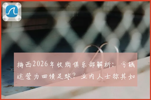 梅西2026年收购俱乐部解析:亏钱运营为回馈足球?业内人士称其如同喝咖啡,背后商业逻辑揭秘