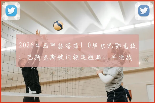 2026年西甲赫塔菲1-0毕尔巴鄂竞技：巴斯克斯破门锁定胜局，半场战报深度回顾