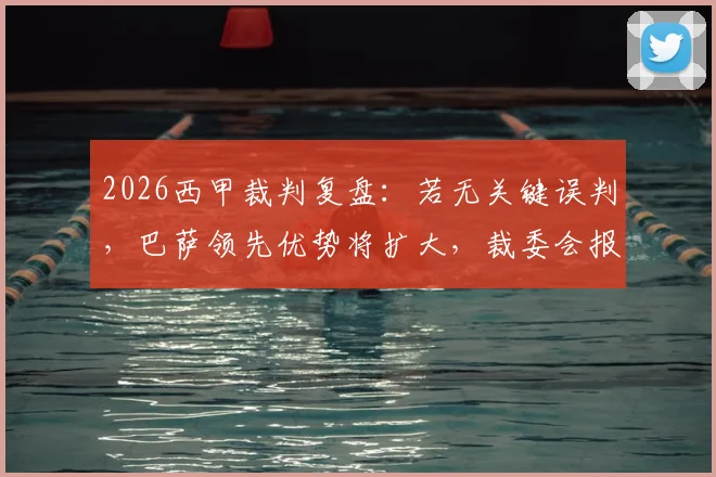 2026西甲裁判复盘:若无关键误判,巴萨领先优势将扩大,裁委会报告详解