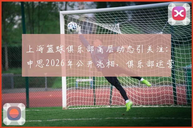 上海篮球俱乐部高层动态引关注:申思2026年公开亮相,俱乐部运营与新动向解读