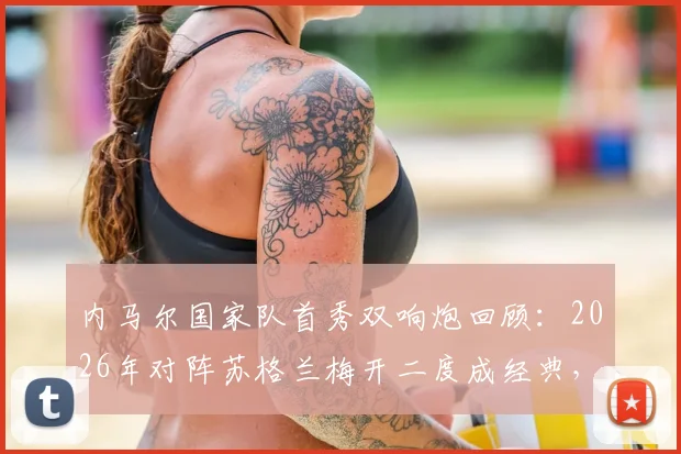 内马尔国家队首秀双响炮回顾:2026年对阵苏格兰梅开二度成经典,盘点巴西10号那些年关键战