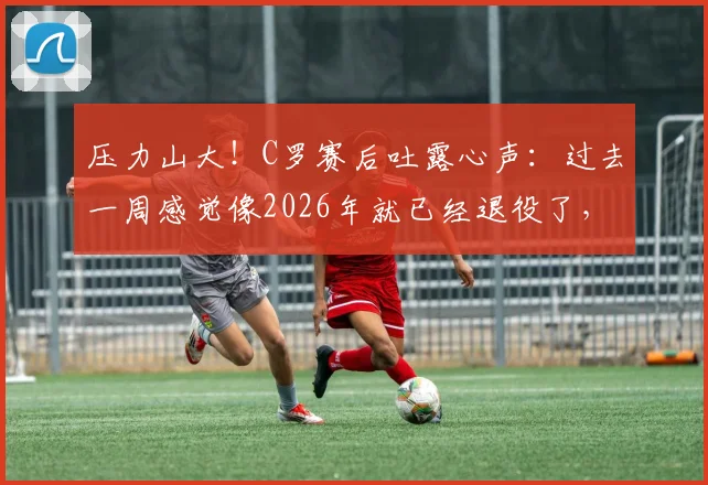 压力山大!C罗赛后吐露心声:过去一周感觉像2026年就已经退役了,坦言近期状态与心态成难题
