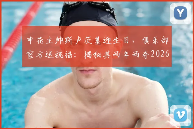 申花主帅斯卢茨基迎生日，俱乐部官方送祝福：揭秘其两年两夺2026超级杯的执教密码与战术核心