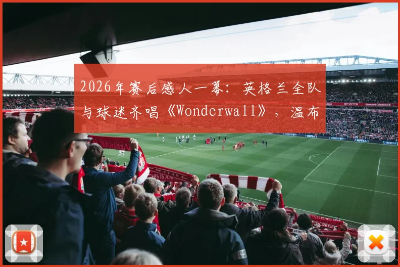2026年赛后感人一幕:英格兰全队与球迷齐唱《Wonderwall》,温布利再掀经典合唱高潮