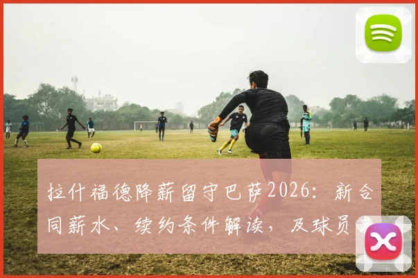 拉什福德降薪留守巴萨2026:新合同薪水、续约条件解读,及球员只想为红蓝军团踢球背后原因分析