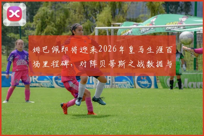 姆巴佩即将迎来2026年皇马生涯百场里程碑，对阵贝蒂斯之战数据与看点全解析