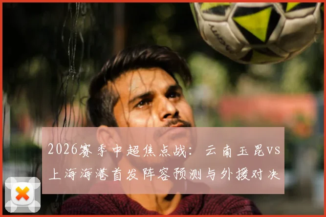 2026赛季中超焦点战：云南玉昆vs上海海港首发阵容预测与外援对决全解析