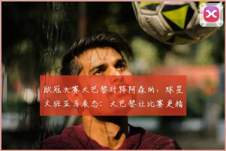 欧冠决赛大巴黎对阵阿森纳,球星文班亚马表态:大巴黎让比赛更精彩,阿森纳差点意思