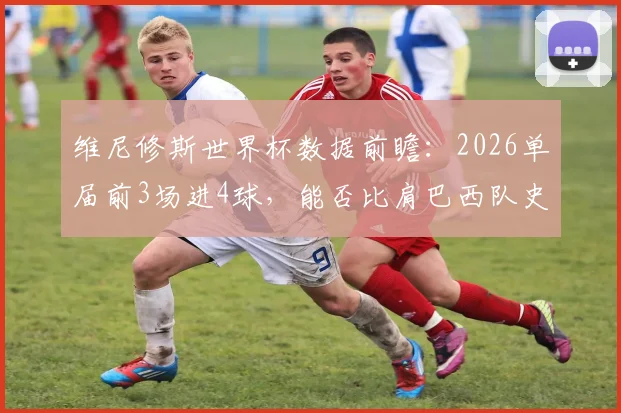 维尼修斯世界杯数据前瞻：2026单届前3场进4球，能否比肩巴西队史四大传奇射手？