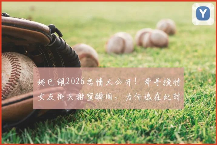 姆巴佩2026恋情大公开！牵手模特女友街头甜蜜瞬间，为何选在此时不再遮掩？