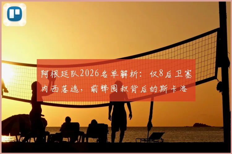 阿根廷队2026名单解析:仅8后卫塞内西落选,前锋囤积背后的斯卡洛尼战术考量