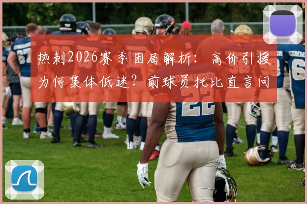 热刺2026赛季困局解析:高价引援为何集体低迷?前球员托比直言问题根源不在教练