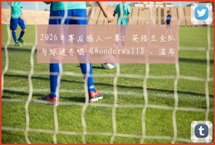 2026年赛后感人一幕:英格兰全队与球迷齐唱《Wonderwall》,温布利再掀经典合唱高潮