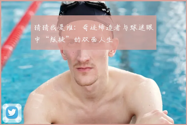 猜猜我是谁：奇迹缔造者与球迷眼中“叛徒”的双面人生