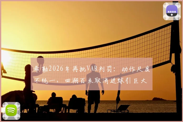 希勒2026年再批VAR判罚:动作尺度不统一,回溯百米取消进球引巨大争议