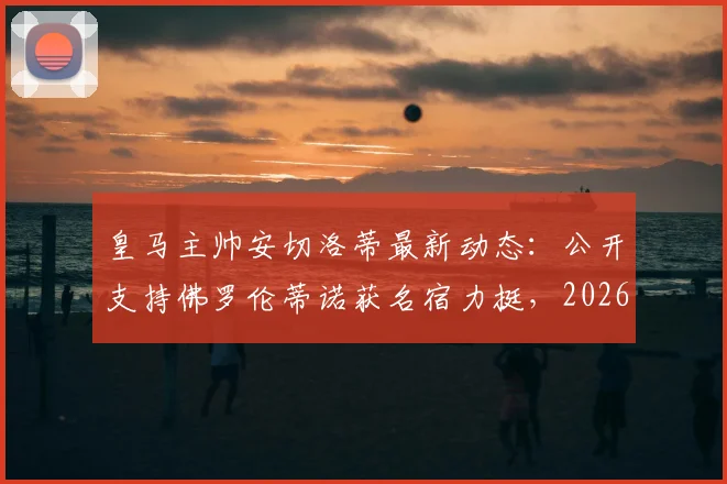 皇马主帅安切洛蒂最新动态：公开支持佛罗伦蒂诺获名宿力挺，2026皇马更衣室内部消息