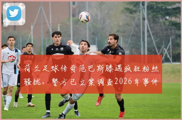 荷兰足球传奇范巴斯滕遇疯狂粉丝骚扰,警方已立案调查2026年事件详情