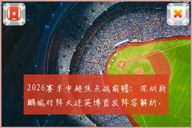 2026赛季中超焦点战前瞻:深圳新鹏城对阵大连英博首发阵容解析,外援对决与马莱莱作用详解