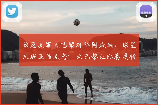 欧冠决赛大巴黎对阵阿森纳,球星文班亚马表态:大巴黎让比赛更精彩,阿森纳差点意思