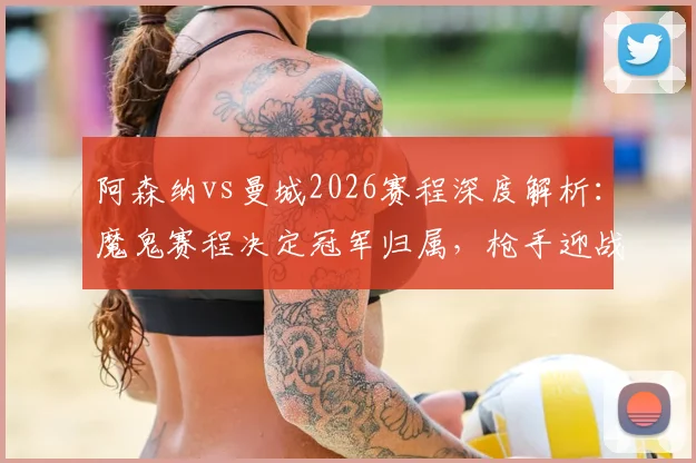 阿森纳vs曼城2026赛程深度解析：魔鬼赛程决定冠军归属，枪手迎战马竞成关键节点