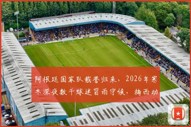 阿根廷国家队载誉归来，2026年寒冬深夜数千球迷冒雨守候，梅西动情：为你们骄傲