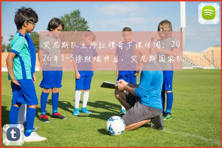 突尼斯队主帅拉穆奇下课传闻:2026年1-5惨败瑞典后,突尼斯国家队主帅去留问题及换帅前景分析