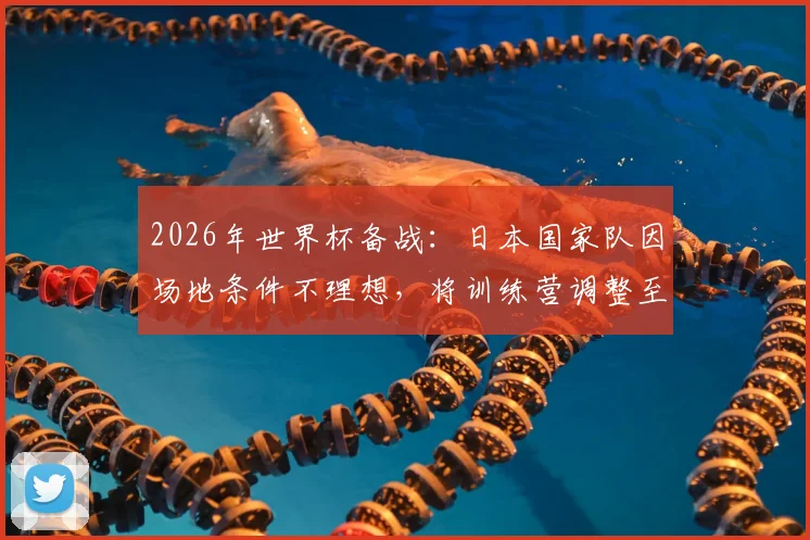 2026年世界杯备战：日本国家队因场地条件不理想，将训练营调整至蒙特雷俱乐部全解析