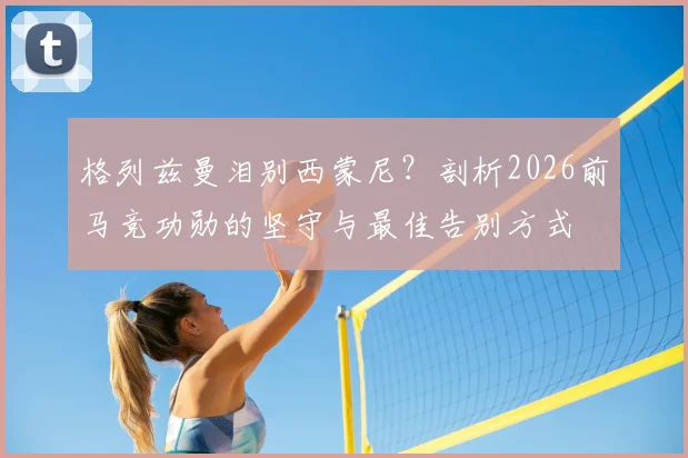 格列兹曼泪别西蒙尼?剖析2026前马竞功勋的坚守与最佳告别方式